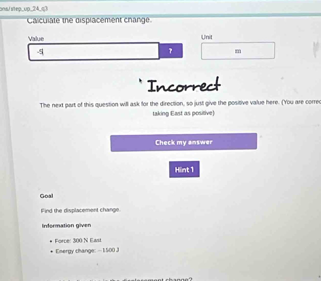 ons/step_up_24_q3 
Calculate the displacement change. 
Value Unit
-5
m
Incorrect 
The next part of this question will ask for the direction, so just give the positive value here. (You are corred 
taking East as positive) 
Check my answer 
Hint 1 
Goal 
Find the displacement change. 
Information given 
Force: 300 N East 
Energy change: —1500 J