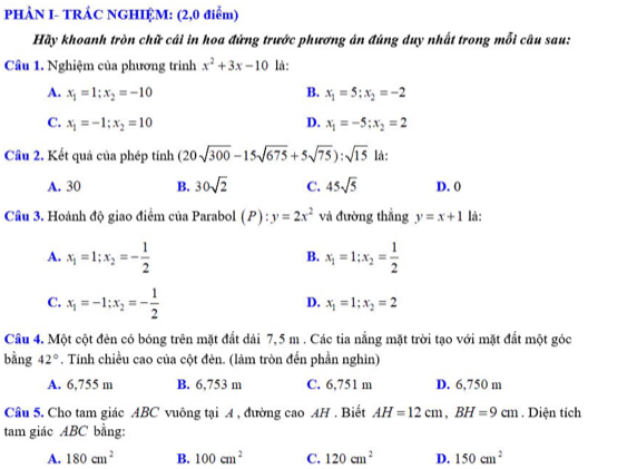 PHÂN I- TRÁC NGHIỆM: (2,0 điểm)
Hãy khoanh tròn chữ cái in hoa đứng trước phương án đúng duy nhất trong mỗi câu sau:
Cầu 1. Nghiệm của phương trình x^2+3x-10 là:
A. x_1=1;x_2=-10 B. x_1=5;x_2=-2
C. x_1=-1;x_2=10 D. x_1=-5;x_2=2
Cầu 2. Kết quả của phép tính (20sqrt(300)-15sqrt(675)+5sqrt(75)):sqrt(15) là:
A. 30 B. 30sqrt(2) C. 45sqrt(5) D. 0
Cầu 3. Hoành độ giao điểm của Parabol (P):y=2x^2 và đường thắng y=x+1 là:
A. x_1=1;x_2=- 1/2  x_1=1;x_2= 1/2 
B.
C. x_1=-1;x_2=- 1/2 
D. x_1=1;x_2=2
Cầu 4. Một cột đèn có bóng trên mặt đất dài 7,5 m . Các tia nắng mặt trời tạo với mặt đất một góc
bằng 42°. Tính chiều cao của cột đẻn. (làm tròn đến phần nghìn)
A. 6,755 m B. 6,753 m C. 6,751 m D. 6,750 m
Câu 5. Cho tam giác ABC vuông tại 4 , đường cao AH . Biết AH=12cm,BH=9cm. Diện tích
tam giác ABC bằng:
A. 180cm^2 B. 100cm^2 C. 120cm^2 D. 150cm^2