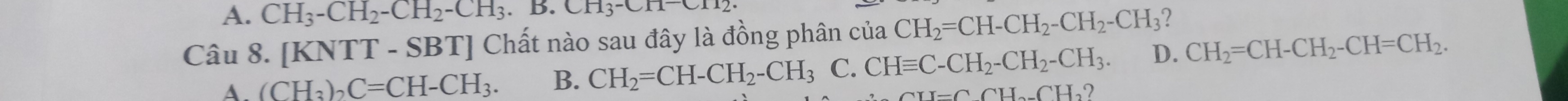 A. CH_3-CH_2-CH_2-CH_3.B.CH_3-CH=CH_2
Câu 8. [KNTT-SBT T] Chất nào sau đây là đồng phân của CH_2=CH-CH_2-CH_2-CH_3 2
A. (CH_3)_2C=CH-CH_3. B. CH_2=CH-CH_2-CH_3 C. CHequiv C-CH_2-CH_2-CH_3. D. CH_2=CH-CH_2-CH=CH_2.
=CCH_2-CH_2 )