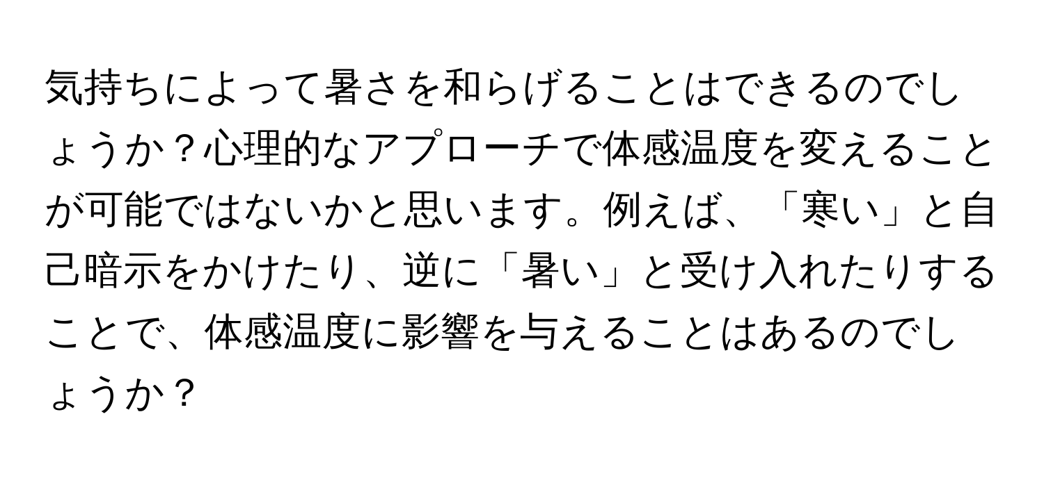 気持ちによって暑さを和らげることはできるのでしょうか？心理的なアプローチで体感温度を変えることが可能ではないかと思います。例えば、「寒い」と自己暗示をかけたり、逆に「暑い」と受け入れたりすることで、体感温度に影響を与えることはあるのでしょうか？