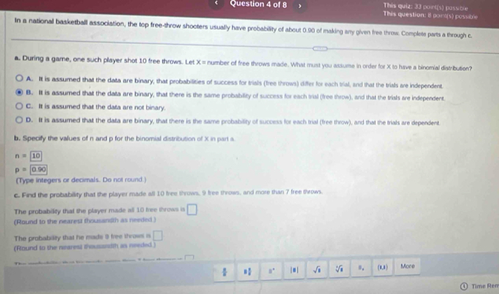 This quiz: 33 point(s) pass ble
This question: 8 point(s) possible
In a national basketball association, the top free-throw shooters usually have probability of about 0.90 of making any given free throw. Complete parts a through c.
a. During a game, one such player shot 10 free throws. Let x= number of free throws made. What must you assume in order for X to have a binomial distribution?
A. It is assumed that the data are binary, that probabilities of success for trials (free throws) differ for each trial, and that the trials are independent.
B. It is assumed that the data are binary, that there is the same probability of success for each trial (free throw), and that the trials are independent.
C. It is assumed that the data are not binary.
D. It is assumed that the data are binary, that there is the same probability of success for each trial (free throw), and that the trials are dependent.
b. Specify the values of n and p for the binomial distribution of X in part a
n=10
p=0.90
(Type integers or decimals. Do not round.)
c. Find the probability that the player made all 10 free throws, 9 free throws, and more than 7 free throws.
The probability that the player made all 10 free throws is □
(Round to the nearest thousandth as needed.)
The probability that he mads 9 free throws is □
(Round to the nearest thousandth as needed )
÷ 8° | ≡| sqrt(□ ) sqrt[3](1) n. (8,8) More
Time Rem