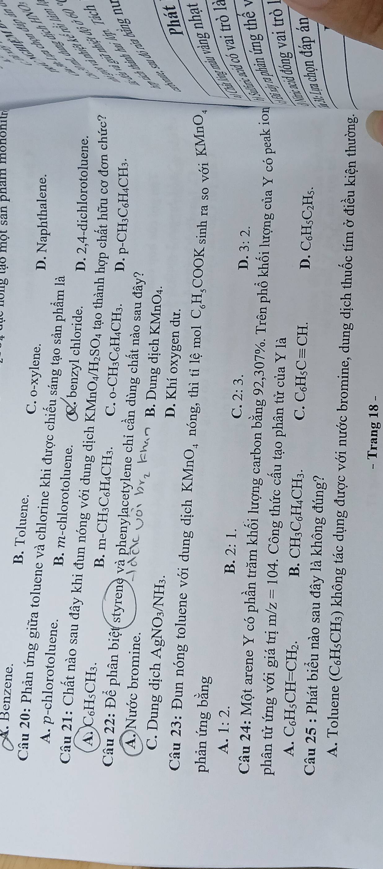 long tạo một san phẩm mononitr
A. Benzene. B. Toluene. C. o-xylene.
Câu 20: Phản ứng giữa toluene và chlorine khi được chiếu sáng tạo sản phẩm là
# Lựa chọn đáp à.
D. Naphthalene.

A. p-chlorotoluene. B. m-chlorotoluene. _. benzyl chloride. D. 2,4-dichlorotoluene.
20 mL dung dịch HN
Câu 21: Chất nào sau đây khi đun nóng với dung dịch KMn O_4/H_2SO_4 tạo thành hợp chất hữu cơ đơn chức? vợt và nhiệt kế rồi làn
A)C₆H₅CH₃.
B. m-CH_3C_6H_4CH_3. C. _0-CH_3C_6H_4CH_3. D. p-CH3C₆H4CH3.
vu và giữ nhiệt độ ở 60
Câu 22: Để phân biệt styrene và phenylacetylene chi cần dùng chất nào sau đây?
* ic h à nh  a  ớ   Tác
bonate, sau đó rừa băng n
A. Nước bromine. B. Dung dịch KMnO4.
C. Dung dịch AgNO_3/NH_3. D. Khí oxygen dư.
Phát
Câu 23: Đun nóng toluene với dung dịch 1 KMnO_4 nóng, thì tỉ lệ mol C_6H_5 COOK
phản ứng bằng  sinh ra so với KMnO,
B. 2:1.
Cht lóng màu vàng nhạt
A. 1:2. 2:3. D. 3:2.
) Sulfunic acid có vai trò la
C.
Câu 24: Một arene Y có phần trăm khối lượng carbon bằng 92,307%. Trên phổ khối lượng của Y có peak ion
phân tử ứng với giá trị m/z=104. Công thức cấu tạo phân tử của Y là
Đi xảy ra phản ứng thể y
A. C_6H_5CH=CH_2.
B. CH_3C_6H_4CH_3.
C. C_6H_5Cequiv CH.
D. C_6H_5C_2H_5.
Nămc acid đóng vai trò
Câu 2 25 * : Phát biểu nào sau đây là không đúng?
Iụ M: Lua chọn đáp án
A. Toluene (C₆H₅CH₃) không tác dụng được với nước bromine, dung dịch thuốc tím ở điều kiện thường.
- Trang 18 -