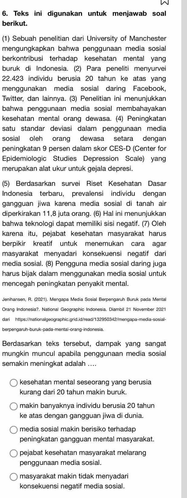 Teks ini digunakan untuk menjawab soal
berikut.
(1) Sebuah penelitian dari University of Manchester
mengungkapkan bahwa penggunaan media sosial
berkontribusi terhadap kesehatan mental yang
buruk di Indonesia. (2) Para peneliti menyurvei
22.423 individu berusia 20 tahun ke atas yang
menggunakan media sosial daring Facebook,
Twitter, dan lainnya. (3) Penelitian ini menunjukkan
bahwa penggunaan media sosial membahayakan 
kesehatan mental orang dewasa. (4) Peningkatan
satu standar deviasi dalam penggunaan media
sosial oleh orang dewasa setara dengan
peningkatan 9 persen dalam skor CES-D (Center for
Epidemiologic Studies Depression Scale) yan
merupakan alat ukur untuk gejala depresi.
(5) Berdasarkan survei Riset Kesehatan Dasar
Indonesia terbaru, prevalensi individu dengan
gangguan jiwa karena media sosial di tanah air
diperkirakan 11,8 juta orang. (6) Hal ini menunjukkan
bahwa teknologi dapat memiliki sisi negatif. (7) Oleh
karena itu, pejabat kesehatan masyarakat harus
berpikir kreatif untuk menemukan cara agar
masyarakat menyadari konsekuensi negatif dari
media sosial. (8) Pengguna media sosial daring juga
harus bijak dalam menggunakan media sosial untuk
mencegah peningkatan penyakit mental.
Jenihansen, R. (2021). Mengapa Media Sosial Berpengaruh Buruk pada Mental
Orang Indonesia?. National Geographic Indonesia. Diambil 21 November 2021
dari https://nationalgeographic.grid.id/read/132950342/mengapa-media-sosial-
berpengaruh-buruk-pada-mental-orang-indonesia.
Berdasarkan teks tersebut, dampak yang sangat
mungkin muncul apabila penggunaan media sosial
semakin meningkat adalah ....
kesehatan mental seseorang yang berusia
kurang dari 20 tahun makin buruk.
makin banyaknya individu berusia 20 tahun
ke atas dengan gangguan jiwa di dunia.
media sosial makin berisiko terhadap
peningkatan gangguan mental masyarakat.
pejabat kesehatan masyarakat melarang
penggunaan media sosial.
masyarakat makin tidak menyadari
konsekuensi negatif media sosial.