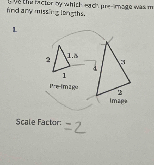 Give the factor by which each pre-image was m 
find any missing lengths. 
1. 
2 1.5
1 
Pre-image 
Scale Factor: