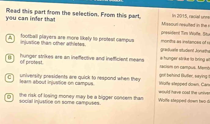 Read this part from the selection. From this part, In 2015, racial unre
you can infer that Missouri resulted in the r
president Tim Wolfe. Stu
A football players are more likely to protest campus months as instances of ra
injustice than other athletes. graduate student Jonatha
B hunger strikes are an ineffective and inefficient means a hunger strike to bring at
of protest. racism on campus. Memb
got behind Butler, saying t
C university presidents are quick to respond when they Wolfe stepped down. Can
learn about injustice on campus.
would have cost the univer
D the risk of losing money may be a bigger concern than Wolfe stepped down two d
social injustice on some campuses.