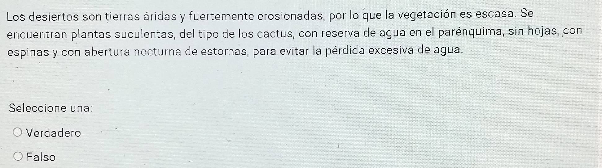 Los desiertos son tierras áridas y fuertemente erosionadas, por lo que la vegetación es escasa. Se
encuentran plantas suculentas, del tipo de los cactus, con reserva de agua en el parénquima, sin hojas, con
espinas y con abertura nocturna de estomas, para evitar la pérdida excesiva de agua.
Seleccione una:
Verdadero
Falso