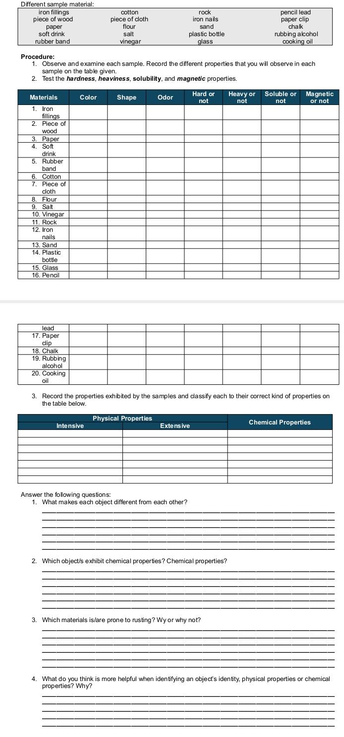 Procedure: 
1. Observe and examine each sample. Record the different properties that you will observe in each 
sample on the table given. 
2. Test the hardness, heaviness, solubility, and magnetic properties 
c 
3. Record the properties exhibited by the samples and classify each to their correct kind of properties on 
the table below. 
Answer the following questions: 
1. What makes each object different from each other? 
_ 
_ 
_ 
_ 
_ 
2. Which object/s exhibit chemical properties? Chemical properties? 
_ 
_ 
_ 
_ 
3. Which materials is/are prone to rusting? Wy or why not? 
_ 
_ 
_ 
_ 
_ 
4. What do you think is more helpful when identifying an object's identity, physical properties or chemical 
properties? Why? 
_ 
_ 
_ 
_ 
_