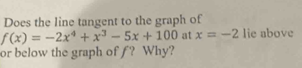 Does the line tangent to the graph of
f(x)=-2x^4+x^3-5x+100 at x=-2 lie above 
or below the graph of ƒ? Why?