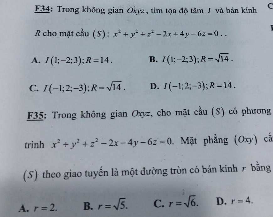 34: Trong không gian Oxyz , tìm tọa độ tâm / và bán kính C
R cho mặt cầu (S): x^2+y^2+z^2-2x+4y-6z=0..
A. I(1;-2;3); R=14. B. I(1;-2;3); R=sqrt(14).
C. I(-1;2;-3); R=sqrt(14). D. I(-1;2;-3); R=14. 
F35: Trong không gian Oxyz, cho mặt cầu (S) có phương
trình x^2+y^2+z^2-2x-4y-6z=0. Mặt phẳng (Oxy) cá
(S) theo giao tuyến là một đường tròn có bán kính 7 bằng
A. r=2. B. r=sqrt(5). C. r=sqrt(6). D. r=4.