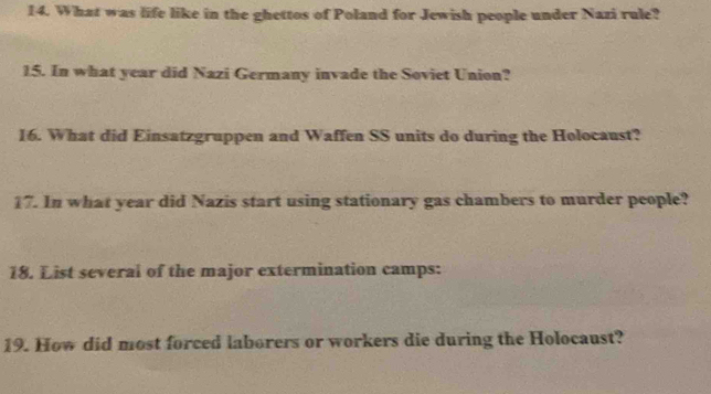 What was life like in the ghettos of Poland for Jewish people under Nazi rule? 
15. In what year did Nazi Germany invade the Soviet Union? 
16. What did Einsatzgruppen and Waffen SS units do during the Holocaust? 
17. In what year did Nazis start using stationary gas chambers to murder people? 
18. List several of the major extermination camps: 
19. How did most forced laborers or workers die during the Holocaust?