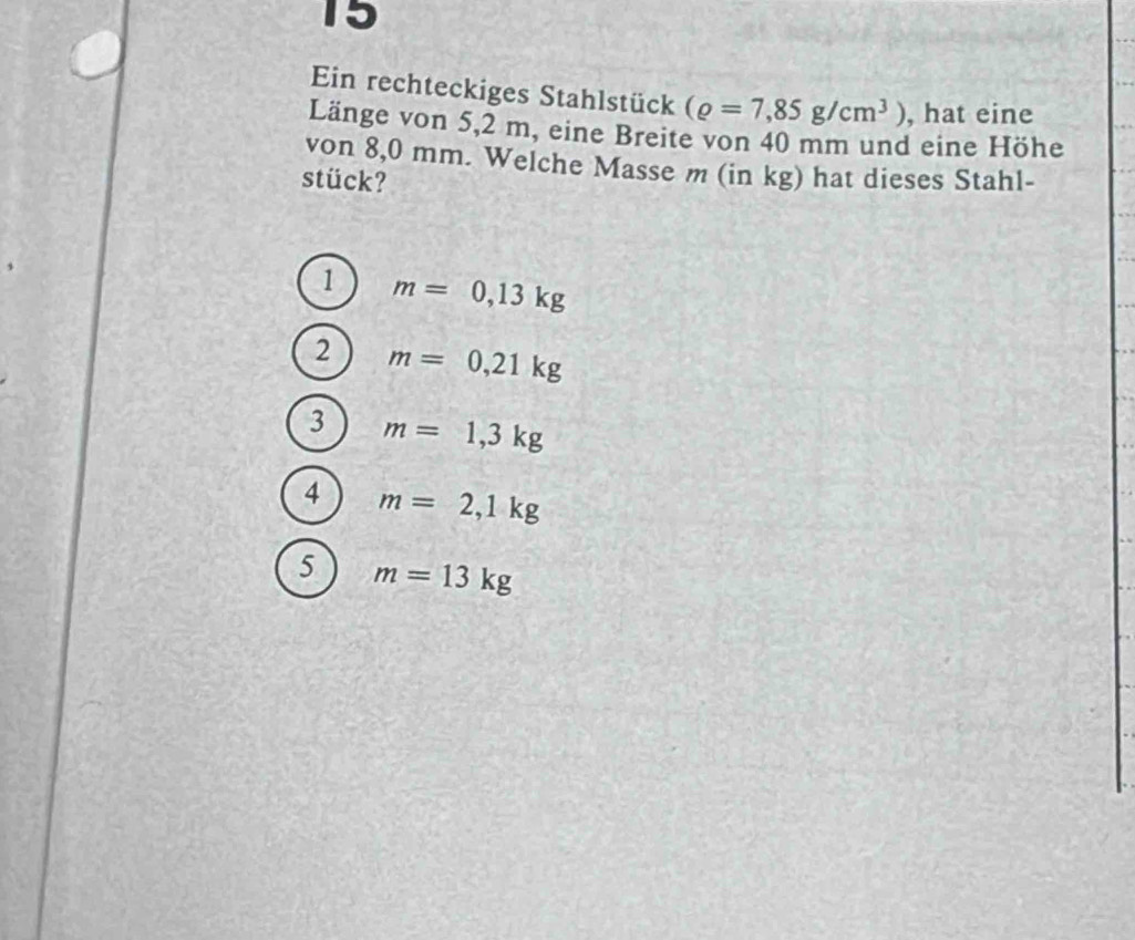 Ein rechteckiges Stahlstück (rho =7,85g/cm^3) , hat eine
Länge von 5,2 m, eine Breite von 40 mm und eine Höhe
von 8,0 mm. Welche Masse m (in kg) hat dieses Stahl-
stück?
1 m=0,13kg
2 m=0,21kg
3 m=1,3kg
4 m=2,1kg
5 m=13kg