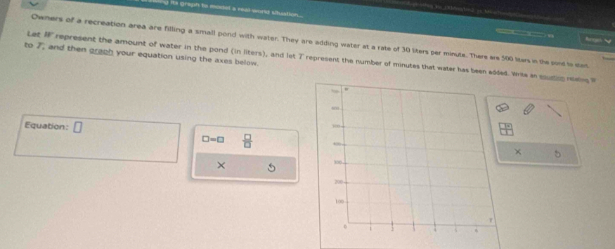 its graph to model a real world situation = 
Let 18°
linges 
Owners of a recreation area are filling a small pond with water. They are adding water at a rate of 30 liters per minute. There are 500 liters in the pond to stet 
to 7, and then graph your equation using the axes below. represent the amount of water in the pond (in liters), and let 7 represent the number of minutes that water has been added. Write an equction reen 
Equation:
□ =□  □ /□  
× 5 
×