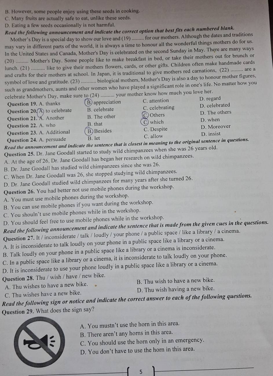 B. However, some people enjoy using these seeds in cooking.
C. Many fruits are actually safe to eat, unlike these seeds.
D. Eating a few seeds occasionally is not harmful.
Read the following announcement and indicate the correct option that best fits each numbered blank.
Mother’s Day is a special day to show our love and (19) ......... for our mothers. Although the dates and traditions
may vary in different parts of the world, it is always a time to honour all the wonderful things mothers do for us.
In the United States and Canada, Mother's Day is celebrated on the second Sunday in May. There are many ways
(20) .......... Mother's Day. Some people like to make breakfast in bed, or take their mothers out for brunch or
lunch. (21) .......... like to give their mothers flowers, cards, or other gifts. Children often make handmade cards
and crafts for their mothers at school. In Japan, it is traditional to give mothers red carnations, (22) ......... are a
symbol of love and gratitude. (23) ........... biological mothers, Mother's Day is also a day to honour mother figures,
such as grandmothers, aunts and other women who have played a significant role in one's life. No matter how you
celebrate Mother's Day, make sure to (24) .......... your mother know how much you love her.
Question 19. A. thanks B appreciation C. attention D. regard
Question 20(A) to celebrate B. celebrate C. celebrating D. celebrated
Question 21. A. Another B. The other C) Others D. The others
Question 22. A. who B. that C which D. when
Question 23. A. Additional B) Besides C. Despite D. Moreover
Question 24. A. persuade B. let C. allow D. insist
Read the announcement and indicate the sentence that is closest in meaning to the original sentence in questions.
Question 25. Dr. Jane Goodall started to study wild chimpanzees when she was 26 years old.
A. At the age of 26, Dr. Jane Goodall has began her research on wild chimpanzees.
B. Dr. Jane Goodall has studied wild chimpanzees since she was 26.
C. When Dr. Jane Goodall was 26, she stopped studying wild chimpanzees.
D. Dr. Jane Goodall studied wild chimpanzees for many years after she turned 26.
Question 26. You had better not use mobile phones during the workshop.
A. You must use mobile phones during the workshop.
B. You can use mobile phones if you want during the workshop.
C. You shouln’t use mobile phones while in the workshop.
D. You should feel free to use mobile phones while in the workshop.
Read the following announcement and indicate the sentence that is made from the given cues in the questions.
Question 27. It / inconsiderate / talk / loudly / your phone / a public space / like a library / a cinema.
A. It is inconsiderate to talk loudly on your phone in a public space like a library or a cinema.
B. Talk loudly on your phone in a public space like a library or a cinema is inconsiderate.
C. In a public space like a library or a cinema, it is inconsiderate to talk loudly on your phone.
D. It is inconsiderate to use your phone loudly in a public space like a library or a cinema.
Question 28. Thu / wish / have / new bike.
A. Thu wishes to have a new bike. B. Thu wish to have a new bike.
C. Thu wishes have a new bike. D. Thu wish having a new bike.
Read the following sign or notice and indicate the correct answer to each of the following questions.
Question 29. What does the sign say?
A. You mustn’t use the horn in this area.
B. There aren’t any horns in this area.
C. You should use the horn only in an emergency.
D. You don’t have to use the horn in this area.
5