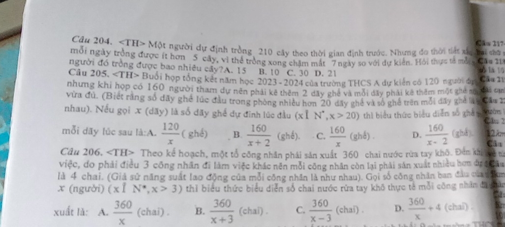 Cău 217
Câu 204. Mphi t t người dự định tròng 210 cây theo thời gian định trước. Nhưng đo thời tiết xu h ai chữ c
mỗi ngày trởng được ít hơn 5 cây, vì thể trởng xong chặm mắt 7 ngày so với dự kiến. Hồi thực tả mỗn âu 21
người đó trồng được bao nhiêu cây?A. 15 B.10 C. 30 D. 21 xổ la 10
Câu 205. ∠ TH> Buổi hợp tổng kết năm học 2023 - 2024 của trường THCS A dự kiến có 120 người đự Cầo 21
nhưng khi họp có 160 người tham dự nên phải kê thêm 2 dãy ghể và mỗi dãy phải kê thêm một ghê ngđi cạm
vừa đủ. (Biết rằng số đãy ghế lúc đầu trong phòng nhiều hơn 20 dãy ghế và số ghế trên mỗi đãy ghẻ ly đầu 2
nhau). Nếu gọi x (dãy) là số dãy ghế dự đinh lúc đầu (xỉ N^*,x>20) thì biểu thức biểu diễn số ghả n tườn
Câm2
mỗi dãy lúc sau là:A.  120/x  (ghell ) B.  160/x+2 (ghdelta ). C.  160/x (ghdelta ). D.  160/x-2 (ghd) 12 km
Câu 206. ∠ TH> Theo kể hoạch, một tổ công nhân phải sản xuất 360 chai nước rừa tay khô. Đến kh ô từ
việc, do phải điều 3 công nhân đi làm việc khác nên mỗi công nhân còn lại phải sản xuất nhiều hơn dự đ đâu
là 4 chai. (Giả sử năng suất lao động của mỗi công nhân là như nhau). Gọi số công nhân ban đầu của  nm
x (người) (x1N^*,x>3) thỉ biểu thức biểu diễn số chai nước rữa tay khô thực tế mỗi công nhân đ ghân
xuất lǎ: A.  360/x  (chai) . B.  360/x+3 (chal). C.  360/x-3 (chai). D.  360/x +4 (chai) .