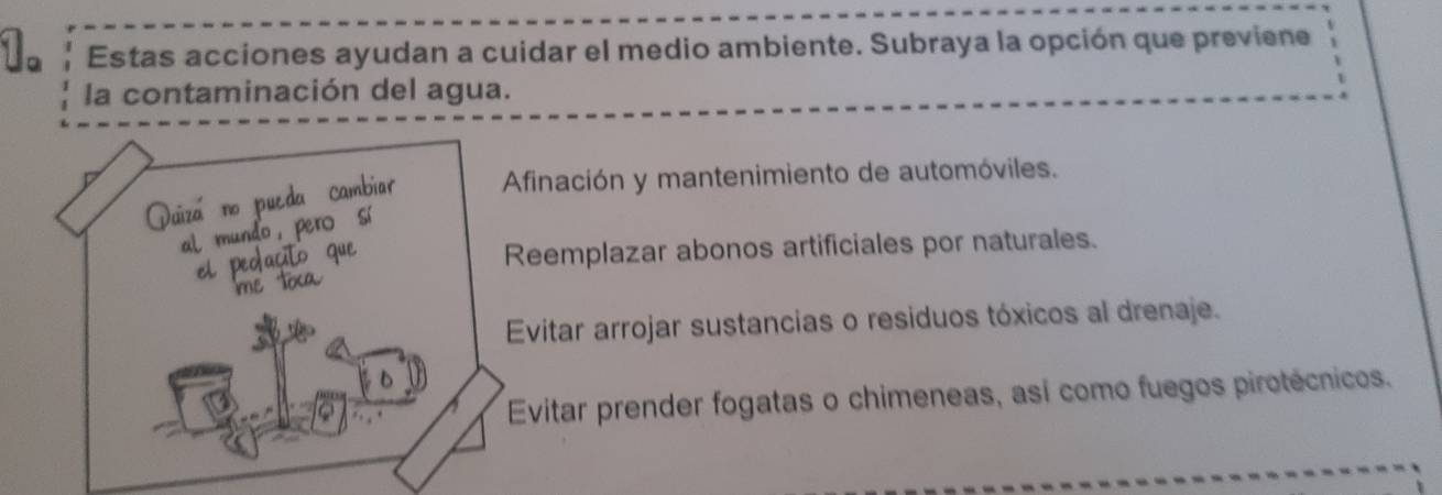 Estas acciones ayudan a cuidar el medio ambiente. Subraya la opción que previene
la contaminación del agua.
Afinación y mantenimiento de automóviles.
Duiza no
mu
Reemplazar abonos artificiales por naturales.
Evitar arrojar sustancias o residuos tóxicos al drenaje.
Evitar prender fogatas o chimeneas, así como fuegos pirotécnicos.