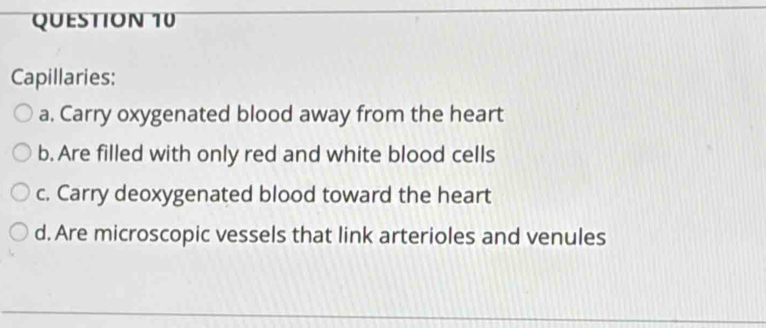 Capillaries: 
a. Carry oxygenated blood away from the heart 
b. Are filled with only red and white blood cells 
c. Carry deoxygenated blood toward the heart 
d. Are microscopic vessels that link arterioles and venules