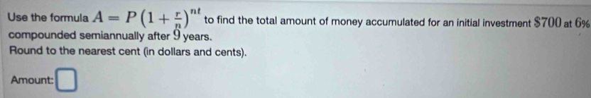 Use the formula A=P(1+ r/n )^nt to find the total amount of money accumulated for an initial investment $700 at 6%
compounded semiannually after 9 years. 
Round to the nearest cent (in dollars and cents). 
Amount: