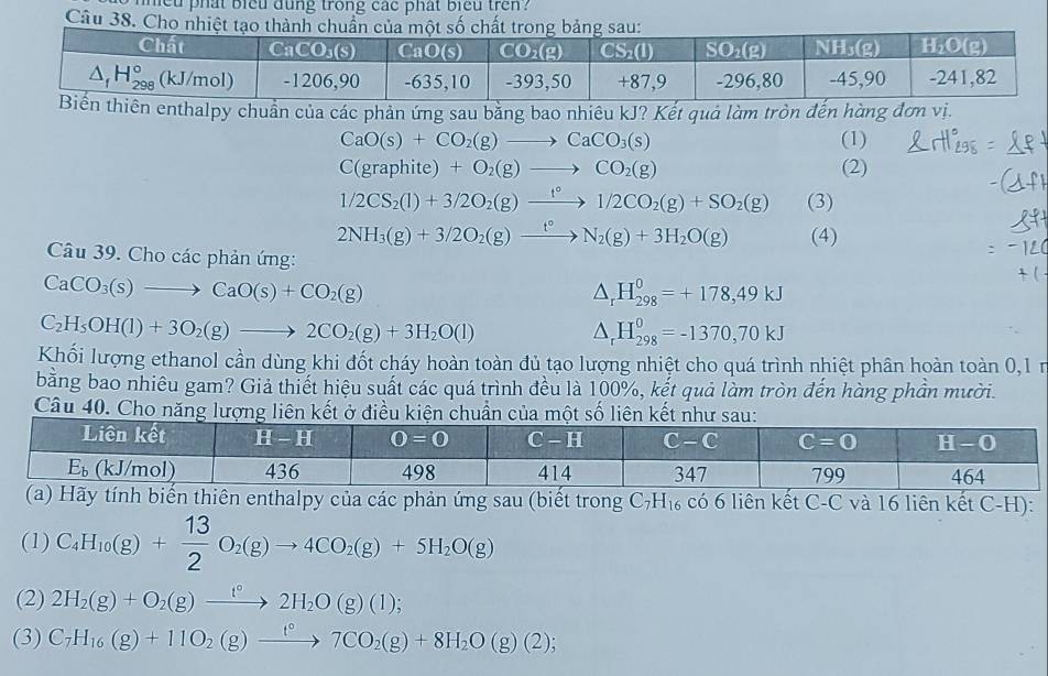 hieu phat bieu dung trong cac phat biểu tren?
Câu 38. Cho 
n enthalpy chuẩn của các phản ứng sau bằng bao nhiêu kJ? Kết quả làm tròn đến hàng đơn vị.
CaO(s)+CO_2(g)to CaCO_3(s) (1)
C(graphite)+O_2(g)to CO_2(g) (2)
1/2CS_2(l)+3/2O_2(g)xrightarrow f°1/2CO_2(g)+SO_2(g) (3)
2NH_3(g)+3/2O_2(g)xrightarrow t°N_2(g)+3H_2O(g) (4)
Câu 39. Cho các phản ứng:
CaCO_3(s)to CaO(s)+CO_2(g)
△ _rH_(298)^0=+178,49kJ
C_2H_5OH(l)+3O_2(g)to 2CO_2(g)+3H_2O(l)
△ _rH_(298)^0=-1370,70kJ
Khối lượng ethanol cần dùng khi đốt cháy hoàn toàn đủ tạo lượng nhiệt cho quá trình nhiệt phân hoàn toàn 0,1 n
bằng bao nhiêu gam? Giả thiết hiệu suất các quá trình đều là 100%, kết quả làm tròn đến hàng phần mười.
Câu 40. Cho năng lượng liên kết ở điều kiện chuẩn của một số liên kết n
y tính biến thiên enthalpy của các phản ứng sau (biết trong C_7H_16 có 6 liên kết C-C và 16 liên kết C-H):
(1) C_4H_10(g)+ 13/2 O_2(g)to 4CO_2(g)+5H_2O(g)
(2) 2H_2(g)+O_2(g)xrightarrow t°2H_2O(g)(l);
(3) C_7H_16(g)+11O_2(g)xrightarrow t°7CO_2(g)+8H_2O(g)(2);