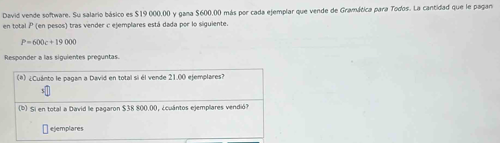 David vende software. Su salario básico es $19 000.00 y gana $600.00 más por cada ejemplar que vende de Gramática para Todos. La cantidad que le pagan 
en total P (en pesos) tras vender c ejemplares está dada por lo siguiente.
P=600c+19000
Responder a las siguientes preguntas. 
(a) ¿Cuánto le pagan a David en total si él vende 21.00 ejemplares? 
(b) Si en total a David le pagaron $38 800.00, ¿cuántos ejemplares vendió? 
ejemplares