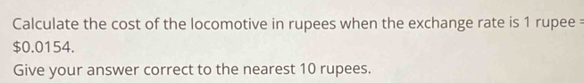 Calculate the cost of the locomotive in rupees when the exchange rate is 1 rupee =
$0.0154. 
Give your answer correct to the nearest 10 rupees.