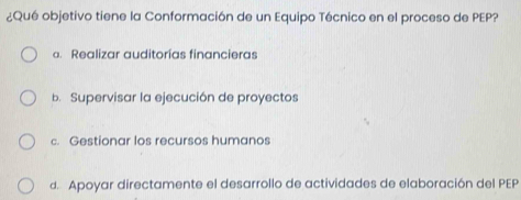 ¿Qué objetivo tiene la Conformación de un Equipo Técnico en el proceso de PEP?
a. Realizar auditorías financieras
b. Supervisar la ejecución de proyectos
c. Gestionar los recursos humanos
d. Apoyar directamente el desarrollo de actividades de elaboración del PEP