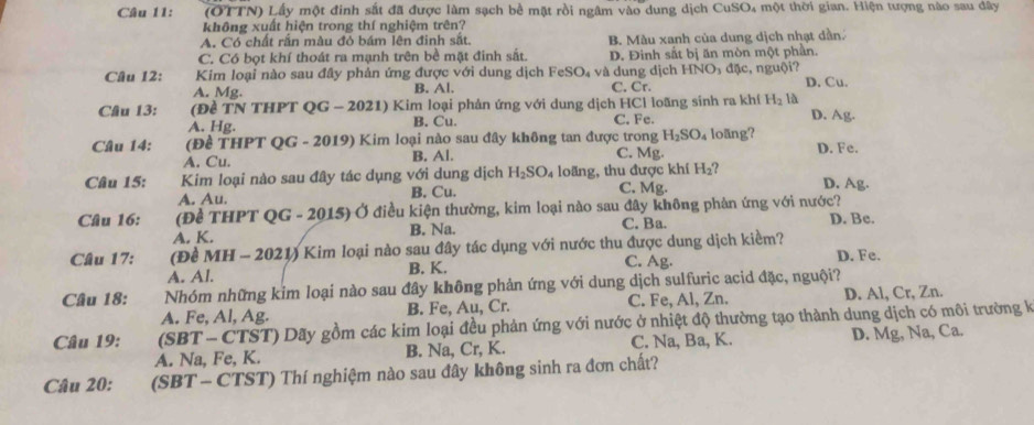 (OTTN) Lấy một đinh sắt đã được làm sạch bề mặt rồi ngâm vào dung dịch CuSO₄ một thời gian. Hiện tượng nào sau dây
không xuất hiện trong thí nghiệm trên?
A. Có chất rắn màu đỏ bám lên đinh sắt. B. Màu xanh của dung dịch nhạt dần
C. Có bọt khí thoát ra mạnh trên bề mặt đinh sắt. D. Đinh sắt bị ăn mòn một phần.
Câu 12:  Kim loại nào sau đây phản ứng được với dung dịch Fe! 30 v và dung dịch HNO₃ đặc, nguội? D. Cu.
A. Mg. B. Al. C. Cr.
Câu 13: (Đề TN THPT QG - 2021) Kim loại phản ứng với dung dịch HCl loãng sinh ra khí H_2 là D. Ag.
A. Hg. B. Cu. C. Fe.
Câu 14: (Đề THPT QG - 2019) Kim loại nào sau đây không tan được trong H_2SO_4 loãng? D. Fe.
A. Cu. B. Al. C. Mg.
Câu 15: Kim loại nào sau đây tác dụng với dung dịch H_2SO_4 loãng, thu được khí H_2 7 D. Ag.
A. Au. B. Cu. C. Mg.
Câu 16: (Để THPT QG - 2015) Ở điều kiện thường, kim loại nào sau đây không phản ứng với nước? D. Be.
A. K. B. Na. C. Ba.
Câu 17: (Đề MH - 2021) Kim loại nào sau đây tác dụng với nước thu được dung dịch kiểm?
A. Al. B. K. C. Ag. D. Fe.
Câu 18: Nhóm những kim loại nào sau đây không phản ứng với dung dịch sulfuric acid đặc, nguội?
A. Fe, Al, Ag. B. Fe, Au, Cr. C. Fe, Al, Zn. D. Al, Cr, Zn.
Câu 19:  (SBT - CTST) Dãy gồm các kim loại đều phản ứng với nước ở nhiệt độ thường tạo thành dung dịch có môi trường k
A. Na, Fe, K. B. Na, Cr, K. C. Na, Ba, K. D. Mg, Na, Ca.
Câu 20: (SBT - CTST) Thí nghiệm nào sau đây không sinh ra đơn chất?