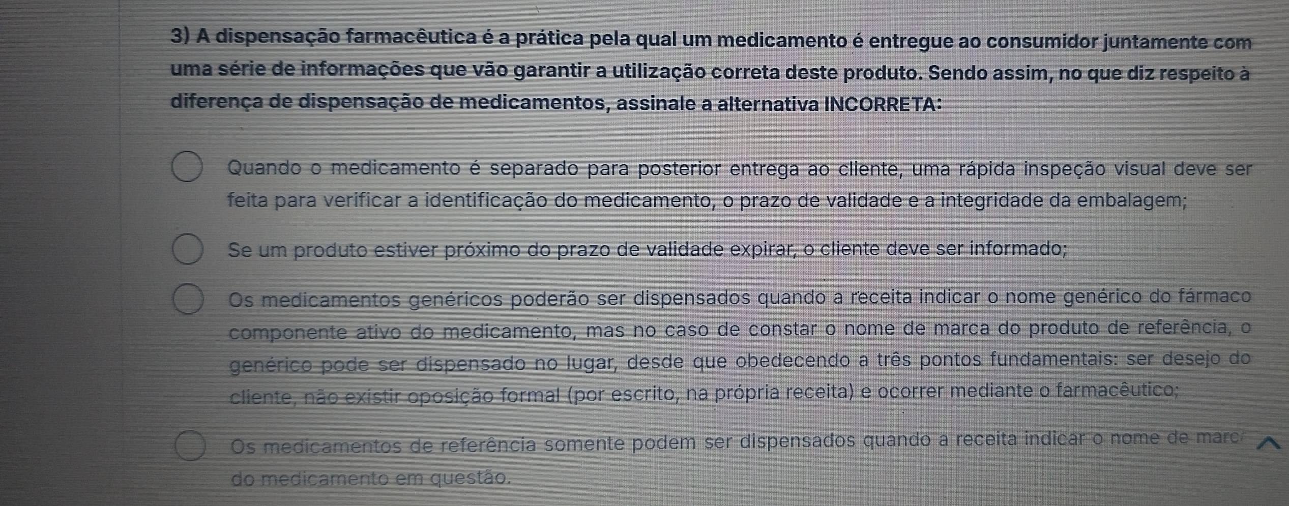 A dispensação farmacêutica é a prática pela qual um medicamento é entregue ao consumidor juntamente com
uma série de informações que vão garantir a utilização correta deste produto. Sendo assim, no que diz respeito à
diferença de dispensação de medicamentos, assinale a alternativa INCORRETA:
Quando o medicamento é separado para posterior entrega ao cliente, uma rápida inspeção visual deve ser
feita para verificar a identificação do medicamento, o prazo de validade e a integridade da embalagem;
Se um produto estiver próximo do prazo de validade expirar, o cliente deve ser informado;
Os medicamentos genéricos poderão ser dispensados quando a receita indicar o nome genérico do fármaco
componente ativo do medicamento, mas no caso de constar o nome de marca do produto de referência, o
genérico pode ser dispensado no lugar, desde que obedecendo a três pontos fundamentais: ser desejo do
cliente, não existir oposição formal (por escrito, na própria receita) e ocorrer mediante o farmacêutico;
Os medicamentos de referência somente podem ser dispensados quando a receita indicar o nome de marca
do medicamento em questão.