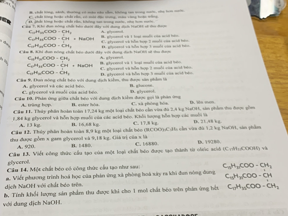 B. chất lỏng, sánh, thường có mâu nâu sầm, không tan trong nước, nhẹ hơn nưk:
C, chất lông hoặc chất rấn, có mùi đặc trưng, màu vàng hoặc trắng.
D. phất lỏng hoặc chất rấn, không tan trong nước, nhẹ hơm nước.
Câu 7. Khi dun nóng chất béo dưới đây với dung địch NaOH sẽ thu được
C_17H_35COO-CH_2 A. glycerol.
C_17H_35COO-CH+ NaOH B. glycerol và 1 loại muối của acid béo.
C. glycerol và hỗn hợp 2 muỗi của acid béo.
1 đượ
C_17H_35COO-CH_2 D. glycerol và hỗn hợp 3 muỗi của acid béo.
Cầu 8. Khi đun nóng chất béo dưới đây với dung địch NaOH sẽ thu được
C_15H_31COO-CH_2 A. glycerol.
n 10
C_17H_35COO-CH+N OH B. glycerol và 1 loại muối của acid béo.
C. glycerol và hỗn hợp 2 muối của acid béo.
C_17H_31COO-CH_2
D. glycerol và hỗn hợp 3 muối của acid béo.
Câu 9. Đun nóng chất béo với dung dịch kiềm, thu được sản phẩm là
A. glycerol và các acid béo. B. glucose.
mp C. glycerol và muối của acid béo. D. glycerol.
Câu 10. Phản ứng giữa chất béo với dung dịch kiềm được gọi là phản ứng
A. trùng hợp. B. ester hóa. C. xà phòng hỏa. D. lên men.
Câu 11. Thủy phân hoàn toàn 17,24 kg một loại chất béo cần vừa đủ 2,4 kg NaOH, sản phẩm thu được gồm
1,84 kg glyceroI và hỗn hợp muối của các acid béo. Khối lượng hỗn hợp các muối là
A. 13 kg. B. 16,68 kg. C. 17,8 kg. D. 21,48 kg.
Câu 12. Thủy phân hoàn toàn 8,9 kg một loại chất béo (R COO)_3C_3H_5 cần vừa đủ 1,2 kg NaOH, sản phầm
thu được gồm x gam glycerol và 9,18 kg. Giá trị của x là
A. 920. B. 1480. C. 16880. D. 19280.
Câu 13. Viết công thức cấu tạo của một loại chất béo được tạo thành từ oleic acid (C_17H_33COOH)v à
glycerol.
Câu 14. Một chất béo có công thức cấu tạo như sau:
C_15H_31COO-CH_2
a. Viết phương trình hoá học của phản ứng xà phòng hoá xảy ra khi đun nóng dung C_15H_31COO-CH
dịch NaOH với chất béo trên.
b. Tính khối lượng sản phẩm thu được khi cho 1 mol chất béo trên phản ứng hết C_17H_35COO-CH_2
với dung dịch NaOH.