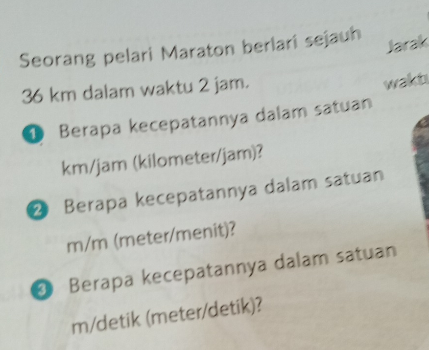 Seorang pelari Maraton berlari sejauh 
Jarak
36 km dalam waktu 2 jam. 
wakt 
D Berapa kecepatannya dalam satuan
km/jam (kilometer/jam)? 
② Berapa kecepatannya dalam satuan
m/m (meter/menit)? 
Berapa kecepatannya dalam satuan 
m/detik (meter /detik)?