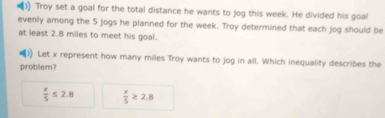 Troy set a goal for the total distance he wants to jog this week. He divided his goal
evenly among the 5 jogs he planned for the week. Troy determined that each jog should be
at least 2.8 miles to meet his goal.
Let x represent how many miles Troy wants to jog in all. Which inequality describes the
problem?
 x/5 ≤ 2.8  x/5 ≥ 2.8