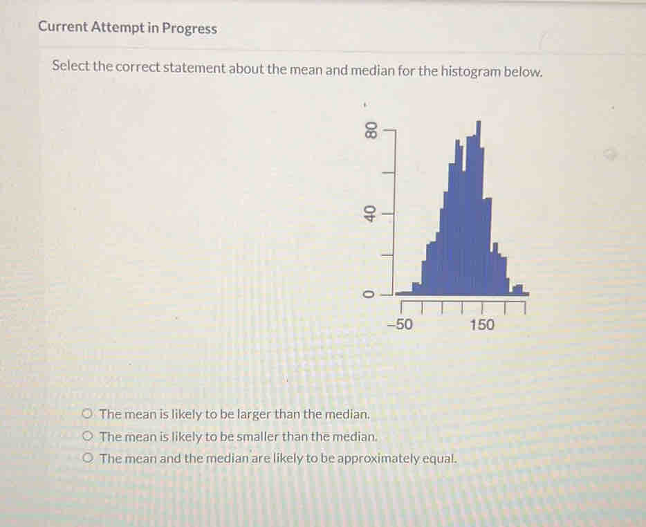 Current Attempt in Progress
Select the correct statement about the mean and median for the histogram below.
The mean is likely to be larger than the median.
The mean is likely to be smaller than the median.
The mean and the median are likely to be approximately equal.