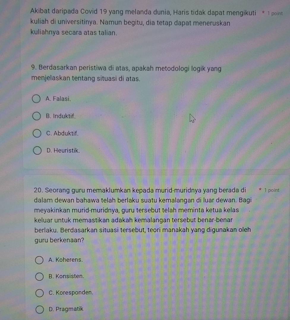 Akibat daripada Covid 19 yang melanda dunia, Haris tidak dapat mengikuti * 1 point
kuliah di universitinya. Namun begitu, dia tetap dapat meneruskan
kuliahnya secara atas talian.
9. Berdasarkan peristiwa di atas, apakah metodologi logik yang
menjelaskan tentang situasi di atas.
A. Falasi.
B. Induktif.
C. Abduktif.
D. Heuristik.
20. Seorang guru memaklumkan kepada murid-muridnya yang berada di * 1 point
dalam dewan bahawa telah berlaku suatu kemalangan di luar dewan. Bagi
meyakinkan murid-muridnya, guru tersebut telah meminta ketua kelas
keluar untuk memastikan adakah kemalangan tersebut benar-benar
berlaku. Berdasarkan situasi tersebut, teori manakah yang digunakan oleh
guru berkenaan?
A. Koherens.
B. Konsisten.
C. Koresponden.
D. Pragmatik