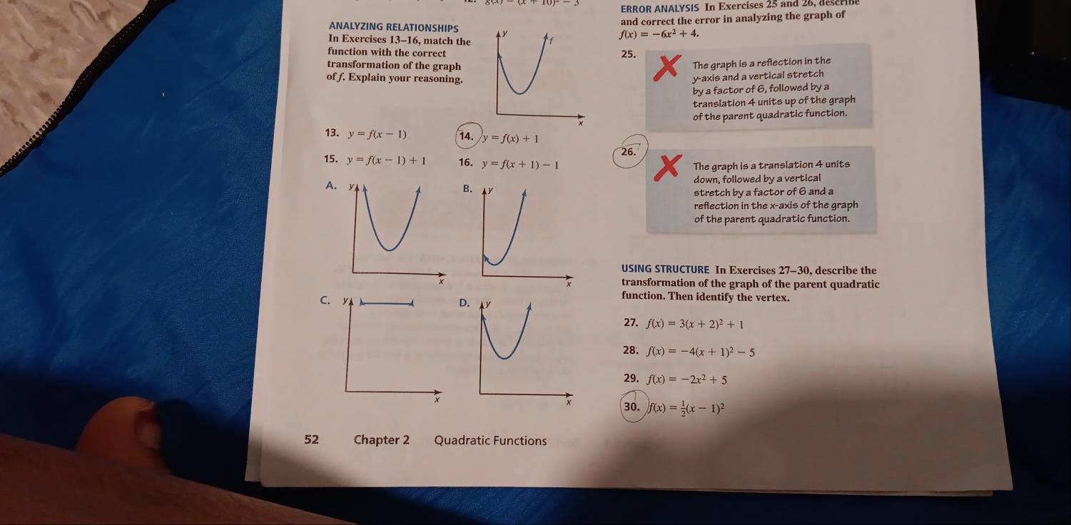 ERROR ANALYSIS In Exercises 25 and 26, deseribe 
and correct the error in analyzing the graph of 
ANALYZING RELATIONSHIPS 
In Exercises 13-16, match the
f(x)=-6x^2+4. 
function with the correct25. 
transformation of the graphThe graph is a reflection in the 
of f. Explain your reasoning. 
y-axis and a vertical stretch 
by a factor of 6, followed by a 
translation 4 units up of the graph 
of the parent quadratic function. 
13. y=f(x-1) 14. y=f(x)+1
26. 
15. y=f(x-1)+1 16. y=f(x+1)-1
The graph is a translation 4 units 
down, followed by a vertical 
A. 
B 
stretch by a factor of 6 and a 
reflection in the x-axis of the graph 
of the parent quadratic function. 
USING STRUCTURE In Exercises 27-30, describe the 
transformation of the graph of the parent quadratic 
C. 
D 
function. Then identify the vertex. 
27. f(x)=3(x+2)^2+1
28. f(x)=-4(x+1)^2-5
29. f(x)=-2x^2+5
30. f(x)= 1/2 (x-1)^2
52 Chapter 2 Quadratic Functions