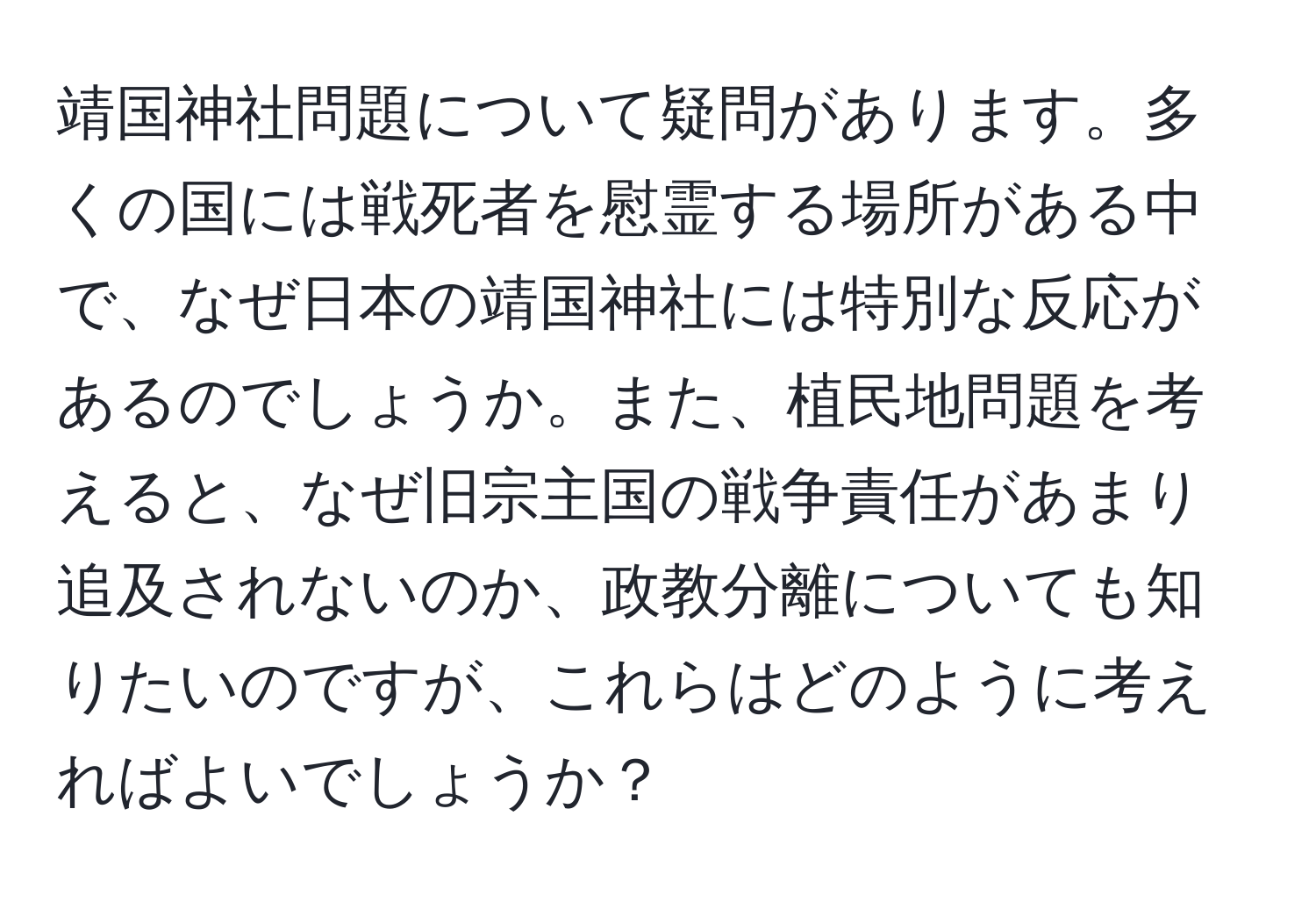 靖国神社問題について疑問があります。多くの国には戦死者を慰霊する場所がある中で、なぜ日本の靖国神社には特別な反応があるのでしょうか。また、植民地問題を考えると、なぜ旧宗主国の戦争責任があまり追及されないのか、政教分離についても知りたいのですが、これらはどのように考えればよいでしょうか？