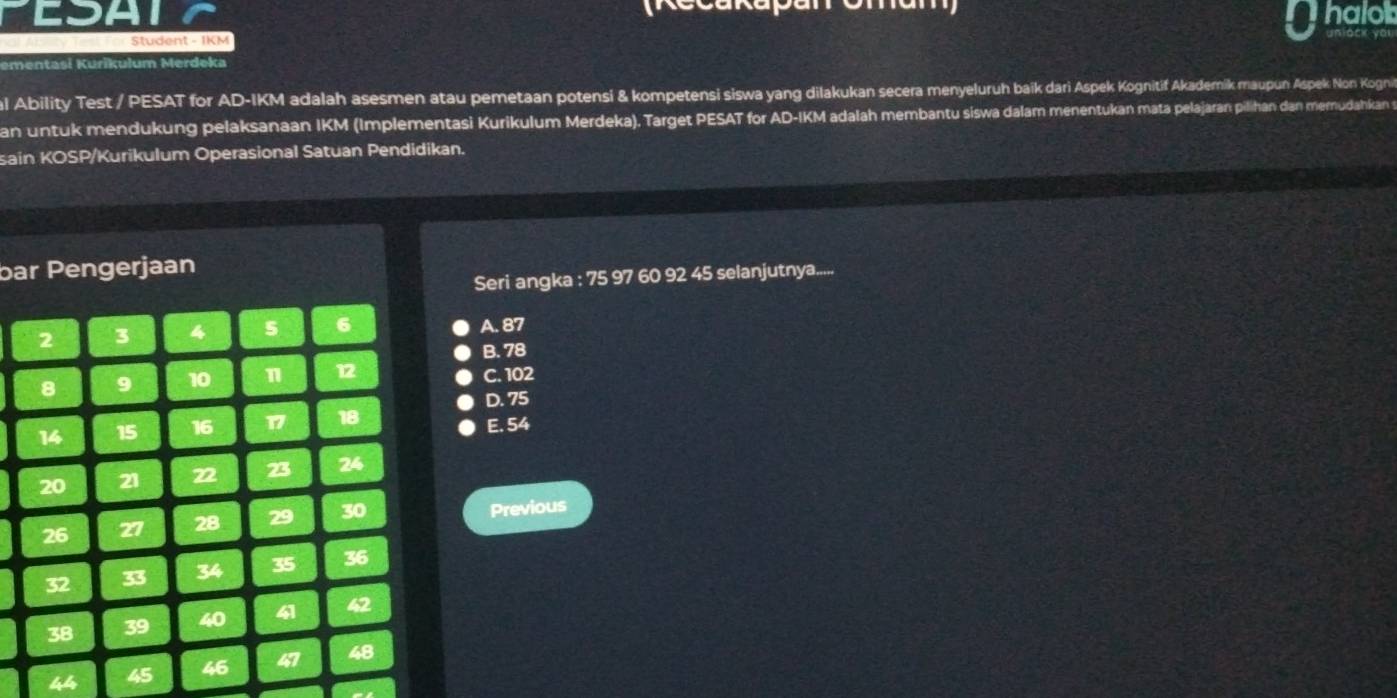 CSA halo

Student - IKM
ementasi Kurikulum Merdeka
al Ability Test / PESAT for AD-IKM adalah asesmen atau pemetaan potensi & kompetensi siswa yang dilakukan secera menyeluruh baik dari Aspek Kognitif Akademik maupun Aspek Non Kogni
an untuk mendukung pelaksanaan IKM (Implementasi Kurikulum Merdeka). Target PESAT for AD-IKM adalah membantu siswa dalam menentukan mata pelajaran pilihan dan memudahkan s
sain KOSP/Kurikulum Operasional Satuan Pendidikan.
bar Pengerjaan
Seri angka : 75 97 60 92 45 selanjutnya.....
A. 87
B. 78
C. 102
D. 75
E. 54
Previous
44