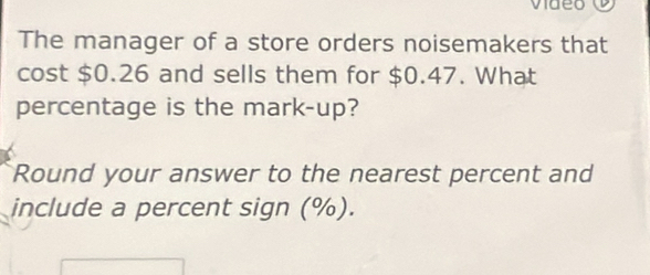 The manager of a store orders noisemakers that 
cost $0.26 and sells them for $0.47. What 
percentage is the mark-up? 
Round your answer to the nearest percent and 
include a percent sign (%).