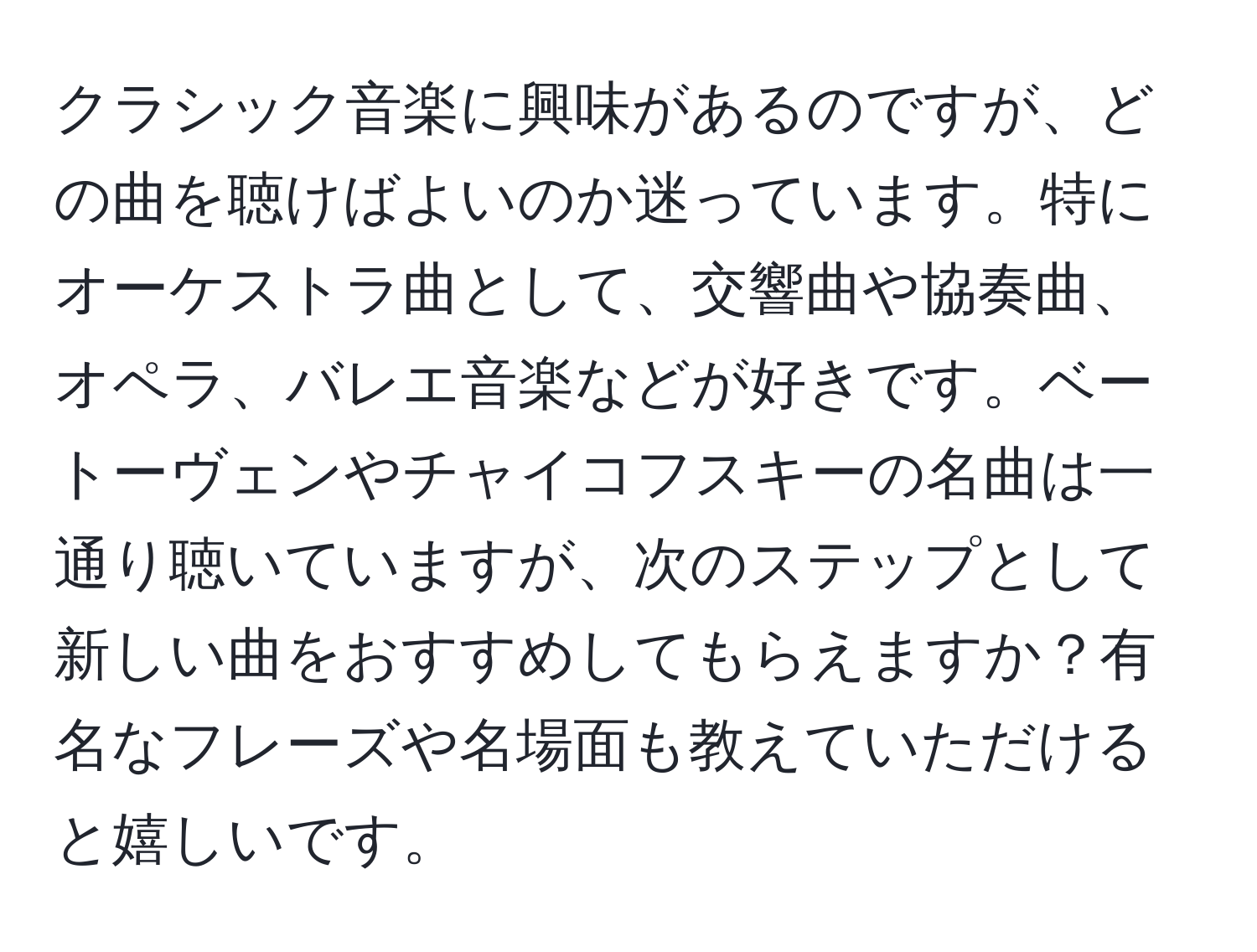 クラシック音楽に興味があるのですが、どの曲を聴けばよいのか迷っています。特にオーケストラ曲として、交響曲や協奏曲、オペラ、バレエ音楽などが好きです。ベートーヴェンやチャイコフスキーの名曲は一通り聴いていますが、次のステップとして新しい曲をおすすめしてもらえますか？有名なフレーズや名場面も教えていただけると嬉しいです。