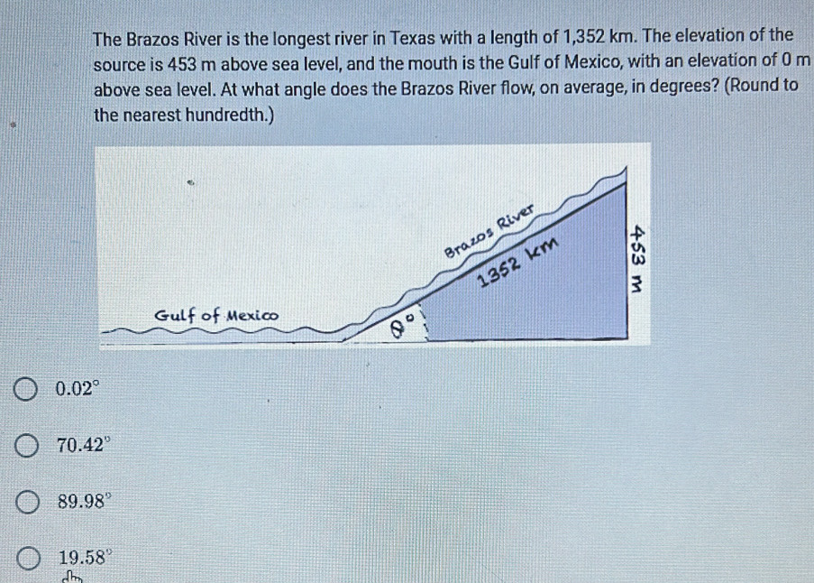 The Brazos River is the longest river in Texas with a length of 1,352 km. The elevation of the
source is 453 m above sea level, and the mouth is the Gulf of Mexico, with an elevation of 0 m
above sea level. At what angle does the Brazos River flow, on average, in degrees? (Round to
the nearest hundredth.)
0.02°
70.42°
89.98°
19.58°