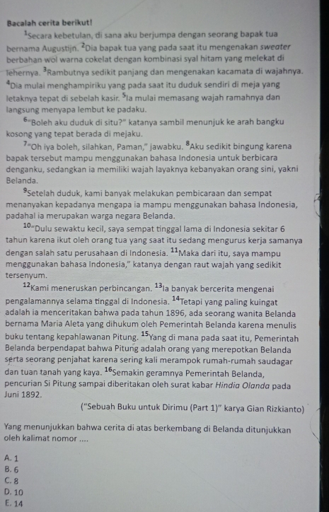 Bacalah cerita berikut!
*Secara kebetulan, di sana aku berjumpa dengan seorang bapak tua
bernama Augustijn. *Dia bapak tua yang pada saat itu mengenakan sweσter
berbahan wol warna cokelat dengan kombinasi syal hitam yang melekat di
lehernya. *Rambutnya sedikit panjang dan mengenakan kacamata di wajahnya.
*Dia mulai menghampiriku yang pada saat itu duduk sendiri di meja yang
letaknya tepat di sebelah kasir. "la mulai memasang wajah ramahnya dan
langsung menyapa lembut ke padaku.
*"Boleh aku duduk di situ?” katanya sambil menunjuk ke arah bangku
kosong yang tepat berada di mejaku.
7 =.
"Oh iya boleh, silahkan, Paman," jawabku. •Aku sedikit bingung karena
bapak tersebut mampu menggunakan bahasa Indonesia untuk berbicara
denganku, sedangkan ia memiliki wajah layaknya kebanyakan orang sini, yakni
Belanda.
*Setelah duduk, kami banyak melakukan pembicaraan dan sempat
menanyakan kepadanya mengapa ia mampu menggunakan bahasa Indonesia,
padahal ia merupakan warga negara Belanda.
10. Dulu sewaktu kecil, saya sempat tinggal lama di Indonesia sekitar 6
tahun karena ikut oleh orang tua yang saat itu sedang mengurus kerja samanya
dengan salah satu perusahaan di Indonesia. ¹¹Maka dari itu, saya mampu
menggunakan bahasa Indonesia,” katanya dengan raut wajah yang sedikit
tersenyum.
1²Kami meneruskan perbincangan. ¹³la banyak bercerita mengenai
pengalamannya selama tinggal di Indonesia. ¹Tetapi yang paling kuingat
adalah ia menceritakan bahwa pada tahun 1896, ada seorang wanita Belanda
bernama Maria Aleta yang dihukum oleh Pemerintah Belanda karena menulis
buku tentang kepahlawanan Pitung. ¹*Yang di mana pada saat itu, Pemerintah
Belanda berpendapat bahwa Pitung adalah orang yang merepotkan Belanda
serta seorang penjahat karena sering kali merampok rumah-rumah saudagar
dan tuan tanah yang kaya. ¹*Semakin geramnya Pemerintah Belanda,
pencurian Si Pitung sampai diberitakan oleh surat kabar Hindia Olanda pada
Juni 1892.
(“Sebuah Buku untuk Dirimu (Part 1)'' karya Gian Rizkianto)
Yang menunjukkan bahwa cerita di atas berkembang di Belanda ditunjukkan
oleh kalimat nomor ....
A. 1
B. 6
C. 8
D. 10
E. 14