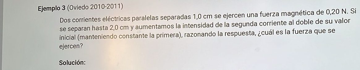 Ejemplo 3 (Oviedo 2010-2011) 
Dos corrientes eléctricas paralelas separadas 1,0 cm se ejercen una fuerza magnética de 0,20 N. Si 
se separan hasta 2,0 cm y aumentamos la intensidad de la segunda corriente al doble de su valor 
inicial (manteniendo constante la primera), razonando la respuesta, ¿cuál es la fuerza que se 
ejercen? 
Solución: