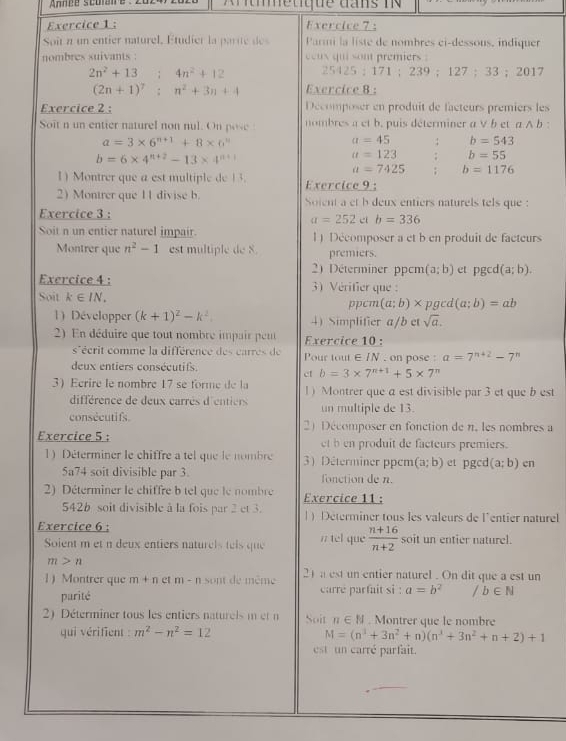 Annpe scoan e: z0z    r tetque dans in 
Exercice 1 : Exercice 7;
Soît n un entier naturel, Étudier la parite des Parmi la liste de nombres ei-dessous, indiquer
nombres suivants : coux qui sont premiers
2n^2+13;4n^2+12 25425 ; 171 ; 239 ; 127； 33 ; 2017
(2n+1)^7:n^2+3n+4 Exercice 8 :
Exercice 2 : Décomposer en produit de facteurs premiers les
Soit n un entier naturel non nul. On pose nombres a et b. puis déterminer a V b et a A b :
a=3* 6^(n+1)+8* 6^n
a=45 b=543
b=6* 4^(n+2)-13* 4^(n+1)
a=123 b=55
a=7425 b=1176
1 Montrer que a est multiple de 13. Exercice 9 :
2) Montrer que 11 divise b. Soient a et b deux entiers naturels tels que :
Exercice 3 :
a=252 ci b=336
Soit n un entier naturel impair. 1) Décomposer a et b en produit de facteurs
Montrer que n^2-1 est multiple de 8. premiers.
2) Déterminer ppcm (a;b) et pgcd (a;b).
Exercice 4 : 3) Vérifier que :
Soit k∈ IN_+ ppcm (a;b)* p gcd (a;b)=ab
1) Développer (k+1)^2-k^2 4) Simplifier a/b et sqrt(a).
2) En déduire que tout nombre impair peu Exercice 10 :
s'écrit comme la différence des carres de Pour tout ∈ IN , on pose : a=7^(n+2)-7^n
deux entiers consécutifs.
ct b=3* 7^(n+1)+5* 7
3) Eerire le nombre 17 se forme de la 1) Montrer que a est divisible par 3 et que b est
différence de deux carrès d'entiers un multiple de 13.
consécutifs. 2 Décomposer en fonction de n. les nombres a
Exercice 5 : et b en produit de facteurs premiers.
1) Déterminer le chiffre a tel que le nombre 3) Déterminer ppcm (a;b) et pgcd (a;b) cn
5a74 soit divisible par 3. fonction de n.
2) Déterminer le chiffre b tel que le nombre Exercice 11 :
542b soit divisible à la fois par 2 et 3. 1) Déterminer tous les valeurs de l'entier naturel
Exercice 6 :
Soient m et n deux entiers naturel s teis que / tel que  (n+16)/n+2  soit un entier naturel.
m>n
1 Montrer que m+n ct m-n sont de même 21 a est un entier naturel . On dit que a est un
parité carre parfait si : a=b^2 /b∈ N
2) Déterminer tous les entiers naturels m et n Soit n∈ N. Montrer que le nombre
qui vérifient : m^2-n^2=12
M=(n^3+3n^2+n)(n^3+3n^2+n+2)+1
est un carré parfait.