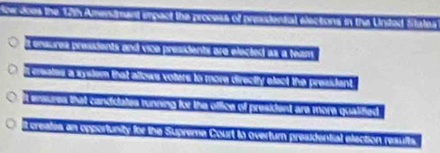 fcw does the 12th Amendmant empact the process of presidental elections in the Unitad S
t ensures presients and vice presidents are elected as a team
i creates a system that allows volers to more directly elect the president
t ensures that candidates tunning for the office of president are more qualified
t creates an opportunity for the Supreme Court to overtur presidential election results