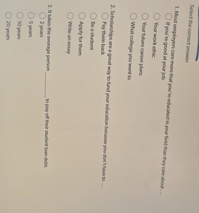 Select the correct answer.
1. Most employers care more that you're educated in your field than they care about . . .
If you're good at your job
Your work ethic
Your future career plans
What college you went to
2. Scholarships are a great way to fund your education because you don't have to . . .
Pay them back
Be a student
Apply for them
Write an essay
3. It takes the average person _to pay off their student loan debt.
2 years
5 years
10 years
20 years