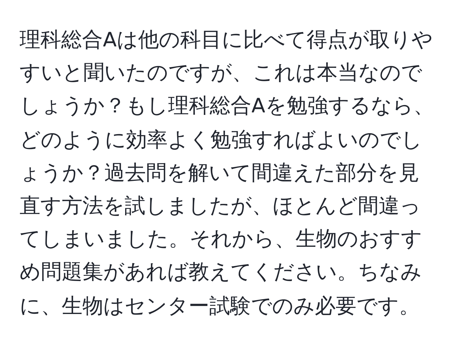 理科総合Aは他の科目に比べて得点が取りやすいと聞いたのですが、これは本当なのでしょうか？もし理科総合Aを勉強するなら、どのように効率よく勉強すればよいのでしょうか？過去問を解いて間違えた部分を見直す方法を試しましたが、ほとんど間違ってしまいました。それから、生物のおすすめ問題集があれば教えてください。ちなみに、生物はセンター試験でのみ必要です。