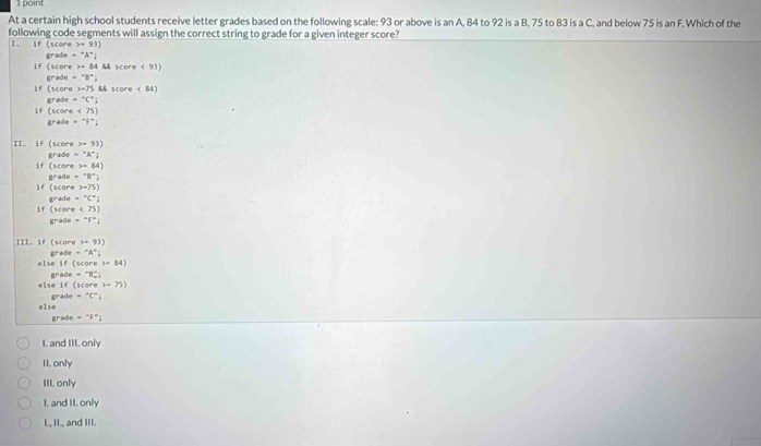 At a certain high school students receive letter grades based on the following scale: 93 or above is an A, 84 to 92 is a B, 75 to 83 is a C, and below 75 is an F. Which of the
following code segments will assign the correct string to grade for a given integer score?
I. if (score 9)
grade -''A^- 
if (score =84 && score < 93</tex>)
if (score grade -^circ B°
y=7° 8& score < 84</tex>
grade =^circ C°; 
If (score <75)
grade =^+F^+i
II. if (score x=93)
If (score grade -^+A^+j
=84)
If (score grade -8°,
x=75)
If (score grade =^circ C°;
<75)
grade =5°; 
III. if (score x+93)
else if grade -^-A^+j
(score>=84)
else if grade =^
(score>-75)
else grade =^+C^+
grade =^circ F°i
I. and III. only
II, only
III. only
I. and II. only
I., II., and III.