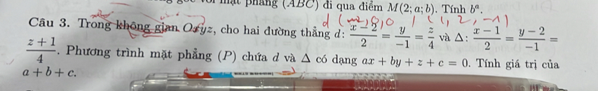 mạt pháng (ABC) đi qua điểm M(2;a;b). Tính b^a. 
Câu 3. Trong không gian Ozyz, cho hai đường thắng d:  (x-2)/2 = y/-1 = z/4  và △:  (x-1)/2 = (y-2)/-1 =
_ 
 (z+1)/4 . Phương trình mặt phẳng (P) chứa d và Δ có dạng ax+by+z+c=0. Tính giá trị của
a+b+c.