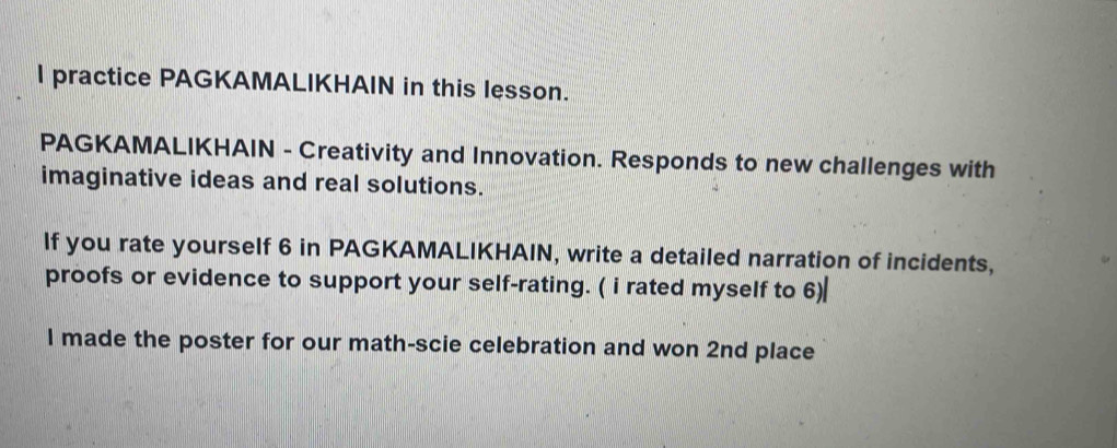 practice PAGKAMALIKHAIN in this lesson. 
PAGKAMALIKHAIN - Creativity and Innovation. Responds to new challenges with 
imaginative ideas and real solutions. 
If you rate yourself 6 in PAGKAMALIKHAIN, write a detailed narration of incidents, 
proofs or evidence to support your self-rating. ( i rated myself to 6) 
I made the poster for our math-scie celebration and won 2nd place