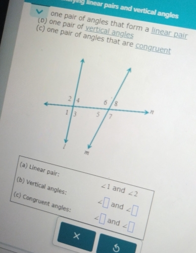 lying linear pairs and vertical angles 
one pair of angles that form a linear pair 
(b) one pair of vertical angles 
(c) one pair of angles that are congruent 
(a) Linear pair: ∠ 1 and ∠ 2
(b) Vertical angles: ∠ □ and ∠ □
(c) Congruent angles: ∠ □ and ∠ □
×