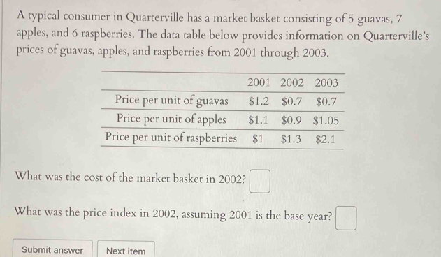 A typical consumer in Quarterville has a market basket consisting of 5 guavas, 7
apples, and 6 raspberries. The data table below provides information on Quarterville’s 
prices of guavas, apples, and raspberries from 2001 through 2003. 
What was the cost of the market basket in 2002? □ 
What was the price index in 2002, assuming 2001 is the base year? □ 
Submit answer Next item