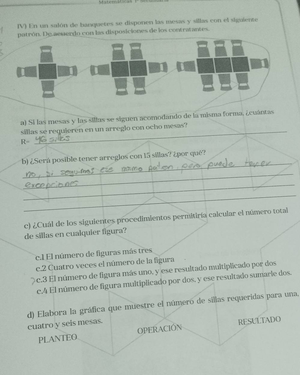 Matematicas
IV) En un salón de banquetes se disponen las mesas y sillas con el siguiente
erdo con las disposiciones de los contratantes.
a) Si las mesas y las sillas se siguen acomodando de la misma forma, ¿cuántas
sillas se requieren en un arreglo con ocho mesas?
R=
_
rá posible tener arreglos con 15 sillas? ¿por qué?
c) ¿Cuál de los siguientes procedimientos permitiría calcular el
de sillas en cualquier figura?
c.l El número de figuras más tres
c.2 Cuatro veces el número de la figura
c.3 El número de figura más uno, y ese resultado multiplicado por dos
c.4 El número de figura multiplicado por dos, y ese resultado sumarle dos.
d) Elabora la gráfica que muestre el número de sillas requeridas para una,
cuatro y seis mesas.
PLANTEO OPERACIÓN RESULTADO